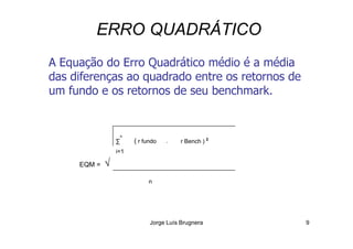 ERRO QUADRÁTICO
A Equação do Erro Quadrático médio é a média
das diferenças ao quadrado entre os retornos de
um fundo e os retornos de seu benchmark.
Jorge Luís Brugnera 9
∑
n
( r fundo - r Bench ) 2
EQM = √
i=1
n
 