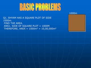 1000mBASIC PROBLEMSQ1. SHYAM HAS A SQUARE PLOT OF SIDE 1000m. FIND THE AREA. ANS1. SIDE OF SQUARE PLOT = 1000M THEREFORE, AREA = 1000m2 = 10,00,000m2