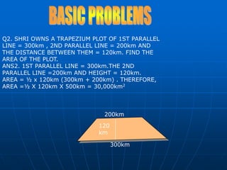 300km200km120kmBASIC PROBLEMSQ2. SHRI OWNS A TRAPEZIUM PLOT OF 1ST PARALLEL LINE = 300km , 2ND PARALLEL LINE = 200km AND THE DISTANCE BETWEEN THEM = 120km. FIND THE AREA OF THE PLOT.ANS2. 1ST PARALLEL LINE = 300km.THE 2ND PARALLEL LINE =200km AND HEIGHT = 120km.  AREA = ½ x 120km (300km + 200km) . THEREFORE, AREA =½ X 120km X 500km = 30,000km2
