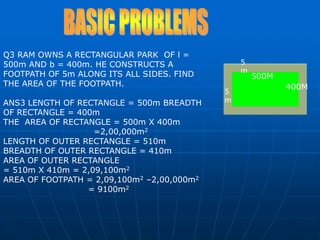 5m500M400M5mBASIC PROBLEMSQ3 RAM OWNS A RECTANGULAR PARK  OF l = 500m AND b = 400m. HE CONSTRUCTS A FOOTPATH OF 5m ALONG ITS ALL SIDES. FIND THE AREA OF THE FOOTPATH.ANS3 LENGTH OF RECTANGLE = 500m BREADTH OF RECTANGLE = 400m THE  AREA OF RECTANGLE = 500m X 400m                                =2,00,000m2LENGTH OF OUTER RECTANGLE = 510mBREADTH OF OUTER RECTANGLE = 410mAREA OF OUTER RECTANGLE = 510m X 410m = 2,09,100m2AREA OF FOOTPATH = 2,09,100m2 –2,00,000m2                              = 9100m2