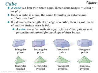 Cube
A cube is a box with three equal dimensions (length = width =
height).
Since a cube is a box, the same formulas for volume and
surface area hold.
If s denotes the length of an edge of a cube, then its volume is
s3 and its surface area is 6s2.
A cube is a prism with six square faces. Other prisms and
pyramids are named for the shape of their bases.
© iTutor. 2000-2013. All Rights Reserved
 