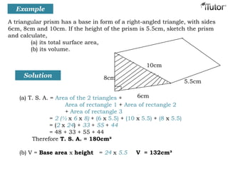Solution
(a) T. S. A. = Area of the 2 triangles +
Area of rectangle 1 + Area of rectangle 2
+ Area of rectangle 3
= 2 (½ x 6 x 8) + (6 x 5.5) + (10 x 5.5) + (8 x 5.5)
= (2 x 24) + 33 + 55 + 44
= 48 + 33 + 55 + 44
Therefore T. S. A. = 180cm²
(b) V = Base area x height = 24 x 5.5 V = 132cm³
6cm
8cm
5.5cm
10cm
A triangular prism has a base in form of a right-angled triangle, with sides
6cm, 8cm and 10cm. If the height of the prism is 5.5cm, sketch the prism
and calculate,
(a) its total surface area,
(b) its volume.
Example
 