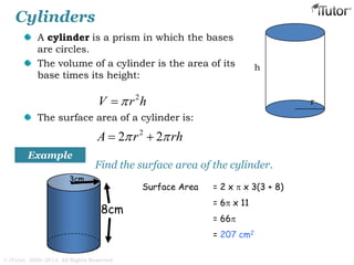 Cylinders
A cylinder is a prism in which the bases
are circles.
The volume of a cylinder is the area of its
base times its height:
The surface area of a cylinder is:
h
r
2
V r h
2
2 2A r rh  
8cm
3cm
Find the surface area of the cylinder.
Surface Area = 2 x  x 3(3 + 8)
= 6 x 11
= 66
= 207 cm2
Example
© iTutor. 2000-2013. All Rights Reserved
 