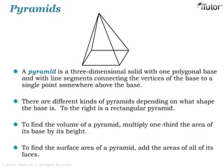 Pyramids
A pyramid is a three-dimensional solid with one polygonal base
and with line segments connecting the vertices of the base to a
single point somewhere above the base.
There are different kinds of pyramids depending on what shape
the base is. To the right is a rectangular pyramid.
To find the volume of a pyramid, multiply one-third the area of
its base by its height.
To find the surface area of a pyramid, add the areas of all of its
faces.
© iTutor. 2000-2013. All Rights Reserved
 