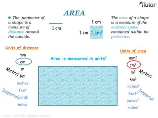 AREA
The perimeter of
a shape is a
measure of
distance around
the outside.
The area of a shape
is a measure of the
surface/space
contained within its
perimeter.
Area is measured in units2
Units of distance
mm
cm
m
km
inches
feet
yards
miles
1 cm
1 cm2
1 cm
1 cm
Units of area
mm2
cm2
m2
km2
inches2
feet2
yards2
miles2
© iTutor. 2000-2013. All Rights Reserved
 