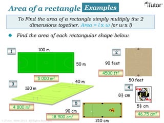 Area of a rectangle Examples
To Find the area of a rectangle simply multiply the 2
dimensions together. Area = l x w (or w x l)
Find the area of each rectangular shape below.
100 m
50 m
120 m
40 m
1 2
3
4
5
8½ cm
5½ cm
90 feet
50 feet
210 cm
90 cm
5 000 m2
4500 ft2
4 800 m2
46.75 cm2
18 900 cm2
© iTutor. 2000-2013. All Rights Reserved
 