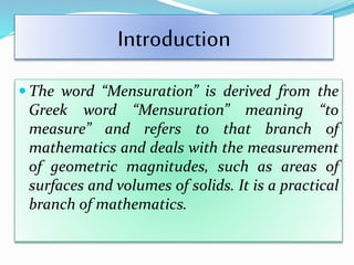Introduction
 The word “Mensuration” is derived from the
Greek word “Mensuration” meaning “to
measure” and refers to that branch of
mathematics and deals with the measurement
of geometric magnitudes, such as areas of
surfaces and volumes of solids. It is a practical
branch of mathematics.
 