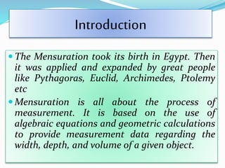 Introduction
 The Mensuration took its birth in Egypt. Then
it was applied and expanded by great people
like Pythagoras, Euclid, Archimedes, Ptolemy
etc
 Mensuration is all about the process of
measurement. It is based on the use of
algebraic equations and geometric calculations
to provide measurement data regarding the
width, depth, and volume of a given object.
 