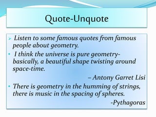Quote-Unquote
 Listen to some famous quotes from famous
people about geometry.
• I think the universe is pure geometry-
basically, a beautiful shape twisting around
space-time.
– Antony Garret Lisi
• There is geometry in the humming of strings,
there is music in the spacing of spheres.
-Pythagoras
 