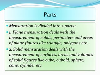 Parts
 Mensuration is divided into 2 parts:-
 1. Plane mensuration deals with the
measurement of solids, perimeters and areas
of plane figures like triangle, polygons etc.
 2. Solid mensuration deals with the
measurement of surfaces, areas and volumes
of solid figures like cube, cuboid, sphere,
cone, cylinder etc.
 