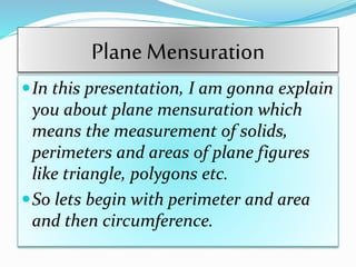 Plane Mensuration
In this presentation, I am gonna explain
you about plane mensuration which
means the measurement of solids,
perimeters and areas of plane figures
like triangle, polygons etc.
So lets begin with perimeter and area
and then circumference.
 