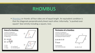 RHOMBUS
 Rhombus or rhomb: all four sides are of equal length. An equivalent condition is
that the diagonals perpendicularly bisect each other. Informally: "a pushed-over
square" (but strictly including a square, too).
 