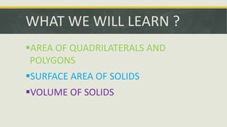 AREA OF QUADRILATERALS AND
POLYGONS
SURFACE AREA OF SOLIDS
VOLUME OF SOLIDS
WHAT WE WILL LEARN ?
 
