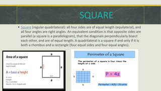  Square (regular quadrilateral): all four sides are of equal length (equilateral), and
all four angles are right angles. An equivalent condition is that opposite sides are
parallel (a square is a parallelogram), that the diagonals perpendicularly bisect
each other, and are of equal length. A quadrilateral is a square if and only if it is
both a rhombus and a rectangle (four equal sides and four equal angles).
SQUARE
 