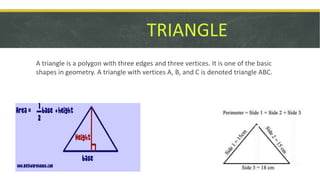 TRIANGLE
A triangle is a polygon with three edges and three vertices. It is one of the basic
shapes in geometry. A triangle with vertices A, B, and C is denoted triangle ABC.
 
