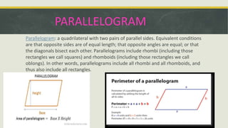 PARALLELOGRAM
Parallelogram: a quadrilateral with two pairs of parallel sides. Equivalent conditions
are that opposite sides are of equal length; that opposite angles are equal; or that
the diagonals bisect each other. Parallelograms include rhombi (including those
rectangles we call squares) and rhomboids (including those rectangles we call
oblongs). In other words, parallelograms include all rhombi and all rhomboids, and
thus also include all rectangles.
 