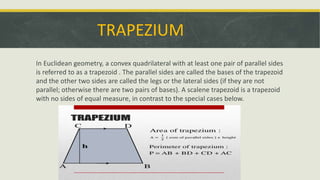TRAPEZIUM
In Euclidean geometry, a convex quadrilateral with at least one pair of parallel sides
is referred to as a trapezoid . The parallel sides are called the bases of the trapezoid
and the other two sides are called the legs or the lateral sides (if they are not
parallel; otherwise there are two pairs of bases). A scalene trapezoid is a trapezoid
with no sides of equal measure, in contrast to the special cases below.
 