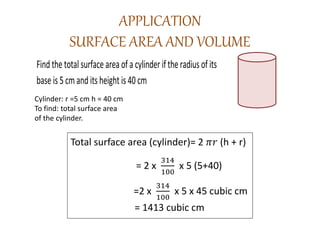 APPLICATION
SURFACE AREA AND VOLUME
Find the total surface area of a cylinder if the radius of its
base is 5 cm and its height is 40 cm
Cylinder: r =5 cm h = 40 cm
To find: total surface area
of the cylinder.
Total surface area (cylinder)= 2 𝜋𝑟 (h + r)
= 2 x
314
100
x 5 (5+40)
=2 x
314
100
x 5 x 45 cubic cm
= 1413 cubic cm
 