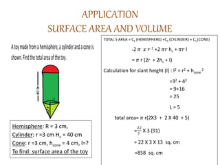 APPLICATION
SURFACE AREA AND VOLUME
Atoymadefromahemisphere,acylinderandaconeis
shown.Findthetotalareaofthetoy.
TOTAL S AREA = CS (HEMISPHERE) +CS (CYLINDER) + CS (CONE)
=2 𝜋 𝑥 𝑟 2 +2 𝜋𝑟 hc + 𝜋𝑟 l
= 𝜋 r (2r + 2hc + l)
Calculation for slant height (l) : l2 = r2 + hcone
2
=32 + 42
= 9+16
= 25
L = 5
total area= 𝜋 r(2X3 + 2 X 40 + 5)
=
22
7
X 3 (91)
= 22 X 3 X 13 sq. cm
=858 sq. cm
Hemisphere: R = 3 cm,
Cylinder: r =3 cm Hc = 40 cm
Cone: r =3 cm, hcone = 4 cm, l=?
To find: surface area of the toy
 