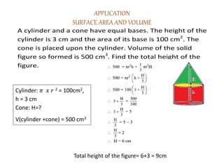 APPLICATION
SURFACE AREA AND VOLUME
A cylinder and a cone have equal bases. The height of the
cylinder is 3 cm and the area of its base is 100 cm2
. The
cone is placed upon the cylinder. Volume of the solid
figure so formed is 500 cm3
. Find the total height of the
figure.
Cylinder: 𝜋 𝑥 𝑟 2 = 100cm2,
h = 3 cm
Cone: H=?
V(cylinder +cone) = 500 cm3
Total height of the figure= 6+3 = 9cm
 