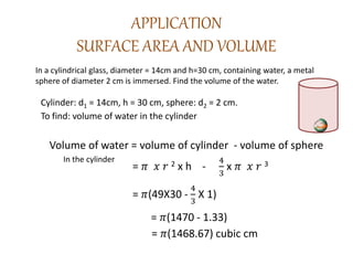 APPLICATION
SURFACE AREA AND VOLUME
In a cylindrical glass, diameter = 14cm and h=30 cm, containing water, a metal
sphere of diameter 2 cm is immersed. Find the volume of the water.
Cylinder: d1 = 14cm, h = 30 cm, sphere: d2 = 2 cm.
To find: volume of water in the cylinder
Volume of water = volume of cylinder - volume of sphere
= 𝜋 𝑥 𝑟 2 x h -
4
3
x 𝜋 𝑥 𝑟 3
= 𝜋(49X30 -
4
3
X 1)
= 𝜋(1470 - 1.33)
= 𝜋(1468.67) cubic cm
In the cylinder
 