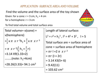 APPLICATION -SURFACE AREA AND VOLUME
Find the volume and the surface area of the toy shown.
Given: for a cone: r = 3 cm, h1 = 4 cm
for a hemisphere: r = 3 cm
To find total volume and total surface area
Total volume= v(cone) +
v(hemisphere)
=
1
3
x 𝜋 𝑥 𝑟 2h1 +
2
3
x 𝜋 𝑥 𝑟 3
= 𝜋 𝑥 𝑟 2(
1
3
h1 +
2
3
𝑟)
=3.14 X9(1.33+2)
………(note: h1=4cm)
=28.26(3.33)= 94.1 cm3
Length of lateral surface:
L2 = r2 + h1
2 , l2 = 42 + 32 , l = 5
Total surface are = surface area of
cone + surface area of hemisphere
= 𝜋𝑟 l +2 𝜋 𝑥 𝑟 2
= 𝜋𝑟 (I + 2r)
= 3.14 X3(5+ 6)
= 9.42(11)
= 103.62 cm2
 