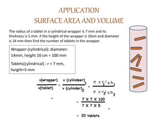 APPLICATION
SURFACE AREA AND VOLUME
The radius of a tablet in a cylindrical wrapper is 7 mm and its
thickness is 5 mm. if the height of the wrapper is 10cm and diameter
is 14 mm then find the number of tablets in the wrapper
Wrapper (cylindrical): diameter:
14mm, height 10 cm = 100 mm
Tablets(cylindrical) : r = 7 mm,
height=5 mm
 