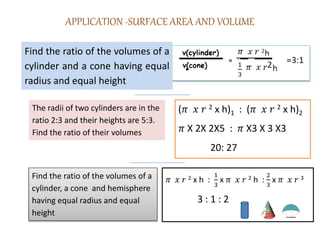 APPLICATION -SURFACE AREA AND VOLUME
Find the ratio of the volumes of a
cylinder and a cone having equal
radius and equal height
The radii of two cylinders are in the
ratio 2:3 and their heights are 5:3.
Find the ratio of their volumes
(𝜋 𝑥 𝑟 2 x h)1 : (𝜋 𝑥 𝑟 2 x h)2
𝜋 X 2X 2X5 : 𝜋 X3 X 3 X3
20: 27
Find the ratio of the volumes of a
cylinder, a cone and hemisphere
having equal radius and equal
height
𝜋 𝑥 𝑟 2 x h :
1
3
x 𝜋 𝑥 𝑟 2 h :
2
3
x 𝜋 𝑥 𝑟 3
3 : 1 : 2
 