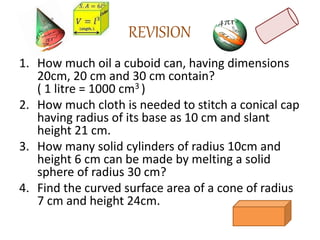 REVISION
1. How much oil a cuboid can, having dimensions
20cm, 20 cm and 30 cm contain?
( 1 litre = 1000 cm3 )
2. How much cloth is needed to stitch a conical cap
having radius of its base as 10 cm and slant
height 21 cm.
3. How many solid cylinders of radius 10cm and
height 6 cm can be made by melting a solid
sphere of radius 30 cm?
4. Find the curved surface area of a cone of radius
7 cm and height 24cm.
 