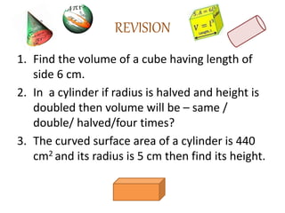 REVISION
1. Find the volume of a cube having length of
side 6 cm.
2. In a cylinder if radius is halved and height is
doubled then volume will be – same /
double/ halved/four times?
3. The curved surface area of a cylinder is 440
cm2 and its radius is 5 cm then find its height.
 