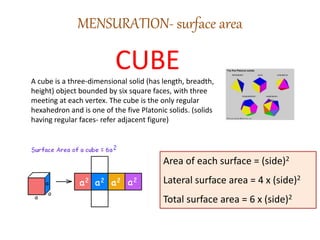 MENSURATION- surface area
CUBEA cube is a three-dimensional solid (has length, breadth,
height) object bounded by six square faces, with three
meeting at each vertex. The cube is the only regular
hexahedron and is one of the five Platonic solids. (solids
having regular faces- refer adjacent figure)
Area of each surface = (side)2
Lateral surface area = 4 x (side)2
Total surface area = 6 x (side)2
 