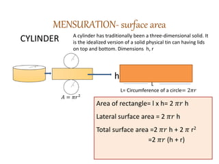 MENSURATION- surface area
h
CYLINDER A cylinder has traditionally been a three-dimensional solid. It
is the idealized version of a solid physical tin can having lids
on top and bottom. Dimensions h, r
L= Circumference of a circle= 2𝜋𝑟
𝐴 = 𝜋𝑟2
Area of rectangle= l x h= 2 𝜋𝑟 h
Lateral surface area = 2 𝜋𝑟 h
Total surface area =2 𝜋𝑟 h + 2 𝜋 r2
=2 𝜋𝑟 (h + r)
L
 