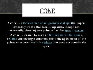 A cone is a three-dimensional geometric shape that tapers
smoothly from a flat base (frequently, though not
necessarily, circular) to a point called the apex or vertex.
A cone is formed by a set of line segments, half-lines,
or lines connecting a common point, the apex, to all of the
points on a base that is in a plane that does not contain the
apex.
CONE
 