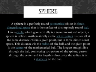 A sphere is a perfectly round geometrical object in three-
dimensional space that is the surface of a completely round ball.
Like a circle, which geometrically is a two-dimensional object, a
sphere is defined mathematically as the set of points that are all at
the same distance r from a given point, but in three-dimensional
space. This distance r is the radius of the ball, and the given point
is the center of the mathematical ball. The longest straight line
through the ball, connecting two points of the sphere, passes
through the center and its length is thus twice the radius; it is
a diameter of the ball.
SPHERE
 