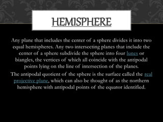Any plane that includes the center of a sphere divides it into two
equal hemispheres. Any two intersecting planes that include the
center of a sphere subdivide the sphere into four lunes or
biangles, the vertices of which all coincide with the antipodal
points lying on the line of intersection of the planes.
The antipodal quotient of the sphere is the surface called the real
projective plane, which can also be thought of as the northern
hemisphere with antipodal points of the equator identified.
HEMISPHERE
 