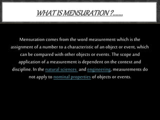 Mensuration comes from the word measurement which is the
assignment of a number to a characteristic of an object or event, which
can be compared with other objects or events. The scope and
application of a measurement is dependent on the context and
discipline. In the natural sciences and engineering, measurements do
not apply to nominal properties of objects or events.
WHATIS MENSURATION?.......
 