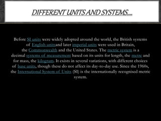 Before SI units were widely adopted around the world, the British systems
of English unitsand later imperial units were used in Britain,
the Commonwealth and the United States. The metric system is a
decimal systems of measurement based on its units for length, the metre and
for mass, the kilogram. It exists in several variations, with different choices
of base units, though these do not affect its day-to-day use. Since the 1960s,
the International System of Units (SI) is the internationally recognised metric
system.
DIFFERENTUNITSANDSYSTEMS….
 