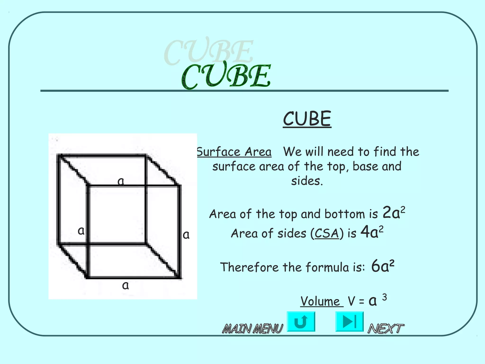 CUBE
            Surface Area We will need to find the
               surface area of the top, base and
    a                        sides.

              Area of the top and bottom is     2a2
a       a        Area of sides (CSA) is   4a2

                Therefore the formula is:   6a2
    a
                             Volume V =     a   3
 