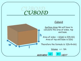 Cuboid
   Surface Area We will have to
  calculate the area of sides, top
                  and base.

 Area of sides = (CSA) is 2(lh+bh)
   Area of top and base is 2(lb)

Therefore the formula is: 2(lb+lh+bh)

          Volume v = lbh
 