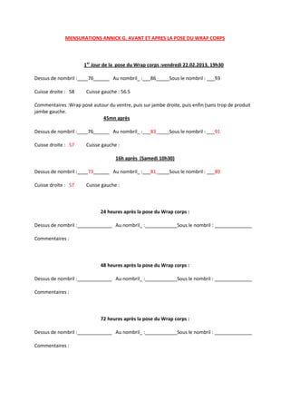 MENSURATIONS ANNICK G. AVANT ET APRES LA POSE DU WRAP CORPS



                      1er Jour de la pose du Wrap corps :vendredi 22.02.2013, 19h30

Dessus de nombril :____76______ Au nombril_ :___86_____Sous le nombril : ___93

Cuisse droite : 58     Cuisse gauche : 56.5

Commentaires :Wrap posé autour du ventre, puis sur jambe droite, puis enfin (sans trop de produit
jambe gauche.
                            45mn après

Dessus de nombril :____76______ Au nombril_ :___83_____Sous le nombril : ___91

Cuisse droite : 57     Cuisse gauche :

                                    16h après (Samedi 10h30)

Dessus de nombril :____73______ Au nombril_ :___81_____Sous le nombril : ___89

Cuisse droite : 57     Cuisse gauche :



                             24 heures après la pose du Wrap corps :

Dessus de nombril :_____________ Au nombril_ :____________Sous le nombril : ______________

Commentaires :



                             48 heures après la pose du Wrap corps :

Dessus de nombril :_____________ Au nombril_ :____________Sous le nombril : ______________

Commentaires :



                             72 heures après la pose du Wrap corps :

Dessus de nombril :_____________ Au nombril_ :____________Sous le nombril : ______________

Commentaires :
 