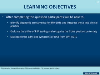 10
10

LEARNING OBJECTIVES
• After completing this question participants will be able to:
• Identify diagnostic assessments for BPH-LUTS and integrate these into clinical
practice

• Evaluate the utility of PSA testing and recognize the CUA’s position on testing
• Distinguish the signs and symptoms of OAB from BPH-LUTS

CUA: Canadian Urological Association; OAB: overactive bladder; PSA: prostate-specific antigen.

BPH-LUTS HOME

 