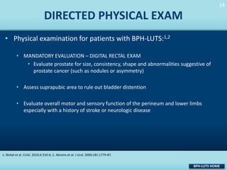 14
14

DIRECTED PHYSICAL EXAM
• Physical examination for patients with BPH-LUTS:1,2
• MANDATORY EVALUATION – DIGITAL RECTAL EXAM
• Evaluate prostate for size, consistency, shape and abnormalities suggestive of
prostate cancer (such as nodules or asymmetry)
• Assess suprapubic area to rule out bladder distention

• Evaluate overall motor and sensory function of the perineum and lower limbs
especially with a history of stroke or neurologic disease

1. Nickel et al. CUAJ. 2010;4:310-6; 2. Abrams et al. J Urol. 2009;181:1779-87.

BPH-LUTS HOME

 