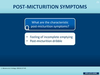 23
23

POST-MICTURITION SYMPTOMS

Q

What are the characteristic
post-micturition symptoms?

• Feeling of incomplete emptying
• Post-micturition dribble

1. Abrams et al. Urology. 2003;61:37-49.

BPH-LUTS HOME

 