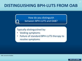 27
27

DISTINGUISHING BPH-LUTS FROM OAB

Q

How do you distinguish
between BPH-LUTS and OAB?

Typically distinguished by:
• Voiding symptoms
• Failure of standard BPH-LUTS therapy to
resolve symptoms

OAB: overactive bladder.

BPH-LUTS HOME

 