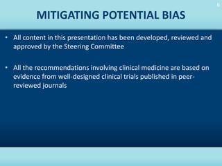 6
6

MITIGATING POTENTIAL BIAS
• All content in this presentation has been developed, reviewed and
approved by the Steering Committee

• All the recommendations involving clinical medicine are based on
evidence from well-designed clinical trials published in peerreviewed journals

HOME

 