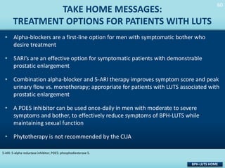 TAKE HOME MESSAGES:
TREATMENT OPTIONS FOR PATIENTS WITH LUTS

60
60

• Alpha-blockers are a first-line option for men with symptomatic bother who
desire treatment
• 5ARI’s are an effective option for symptomatic patients with demonstrable
prostatic enlargement
• Combination alpha-blocker and 5-ARI therapy improves symptom score and peak
urinary flow vs. monotherapy; appropriate for patients with LUTS associated with
prostatic enlargement
• A PDE5 inhibitor can be used once-daily in men with moderate to severe
symptoms and bother, to effectively reduce symptoms of BPH-LUTS while
maintaining sexual function

• Phytotherapy is not recommended by the CUA
5-ARI: 5-alpha reductase inhibitor; PDE5: phosphodiesterase 5.

BPH-LUTS HOME

 