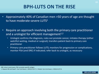 65
65

BPH-LUTS ON THE RISE
• Approximately 40% of Canadian men >50 years of age are thought
to have moderate-severe LUTS1

• Require an approach involving both the primary care practitioner
and a urologist for efficient management1,2
• Urologist confirms the diagnosis, rules out prostate cancer, initiates therapy (either
watchful waiting, medical or surgical); transfers patient back to primary care
practitioner
• Primary care practitioner follows LUTS; monitors for progression or complications,
monitor PSA (and DRE) if indicated; refer back to urologist, as necessary

DRE: direct rectal exam; PSA: prostate-specific antigen.
1. Rawson NS and Saad F. Can Urol Assoc J. 2010;4:123-7; 2. Nickel. Can Urol Assoc J. 2010;4:127-8.

BPH-LUTS HOME

 