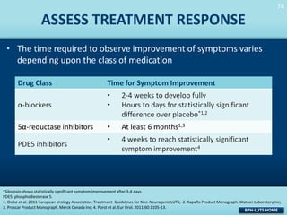 74
74

ASSESS TREATMENT RESPONSE
• The time required to observe improvement of symptoms varies
depending upon the class of medication
Drug Class

Time for Symptom Improvement

α-blockers

•
•

2-4 weeks to develop fully
Hours to days for statistically significant
difference over placebo*1,2

5α-reductase inhibitors

•

At least 6 months1,3

•

4 weeks to reach statistically significant
symptom improvement4

PDE5 inhibitors

*Silodosin shows statistically significant symptom improvement after 3-4 days.
PDE5: phosphodiesterase 5.
1. Oelke et al. 2011 European Urology Association. Treatment Guidelines for Non-Neurogenic LUTS; 2. Rapaflo Product Monograph. Watson Laboratory Inc;
3. Proscar Product Monograph. Merck Canada Inc; 4. Porst et al. Eur Urol. 2011;60:1105-13.

BPH-LUTS HOME

 