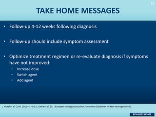 76
76

TAKE HOME MESSAGES
• Follow-up 4-12 weeks following diagnosis
• Follow-up should include symptom assessment
• Optimize treatment regimen or re-evaluate diagnosis if symptoms
have not improved:
•
•
•

Increase dose
Switch agent
Add agent

1. Nickel et al. CUAJ. 2010;4:310-6; 2. Oelke et al. 2011 European Urology Association. Treatment Guidelines for Non-neurogenic LUTS.

BPH-LUTS HOME

 