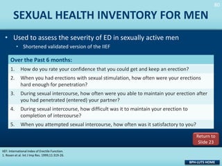 80
80

SEXUAL HEALTH INVENTORY FOR MEN
• Used to assess the severity of ED in sexually active men
• Shortened validated version of the IIEF

Over the Past 6 months:
1.

How do you rate your confidence that you could get and keep an erection?

2.

When you had erections with sexual stimulation, how often were your erections
hard enough for penetration?

3.

During sexual intercourse, how often were you able to maintain your erection after
you had penetrated (entered) your partner?

4.

During sexual intercourse, how difficult was it to maintain your erection to
completion of intercourse?

5.

When you attempted sexual intercourse, how often was it satisfactory to you?
Return to
Slide 23

IIEF: International Index of Erectile Function.
1. Rosen et al. Int J Imp Res. 1999;11:319-26.

BPH-LUTS HOME

 